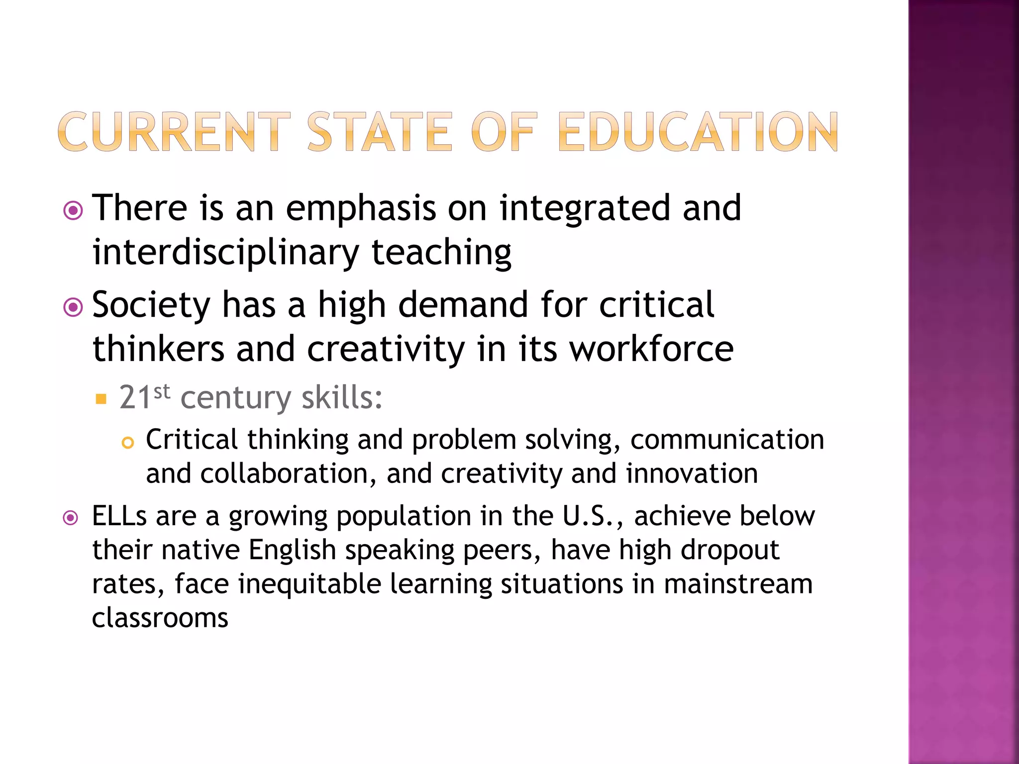  There is an emphasis on integrated and
interdisciplinary teaching
 Society has a high demand for critical
thinkers and creativity in its workforce
 21st century skills:
 Critical thinking and problem solving, communication
and collaboration, and creativity and innovation
 ELLs are a growing population in the U.S., achieve below
their native English speaking peers, have high dropout
rates, face inequitable learning situations in mainstream
classrooms
 