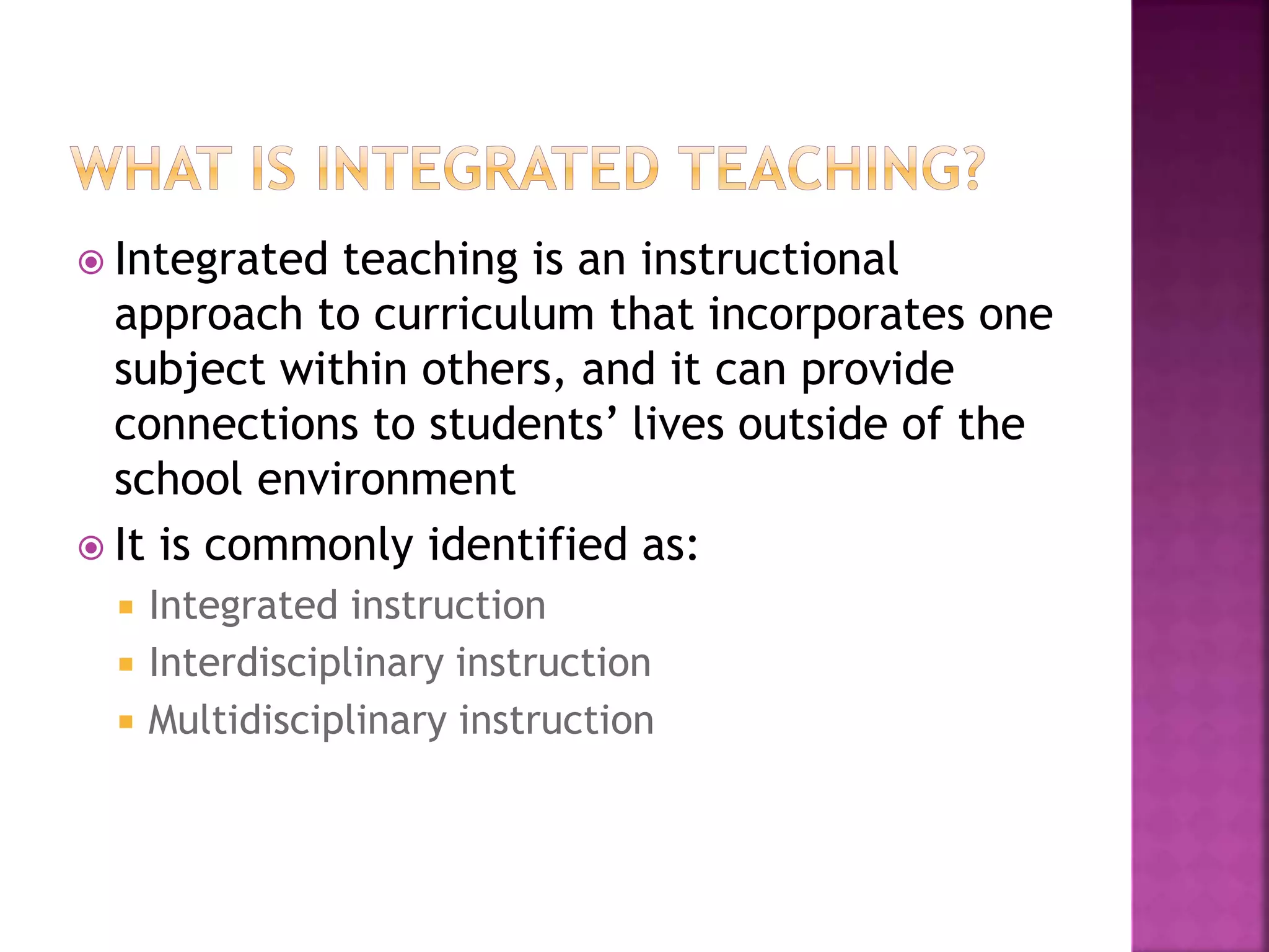  Integrated teaching is an instructional
approach to curriculum that incorporates one
subject within others, and it can provide
connections to students’ lives outside of the
school environment
 It is commonly identified as:
 Integrated instruction
 Interdisciplinary instruction
 Multidisciplinary instruction
 