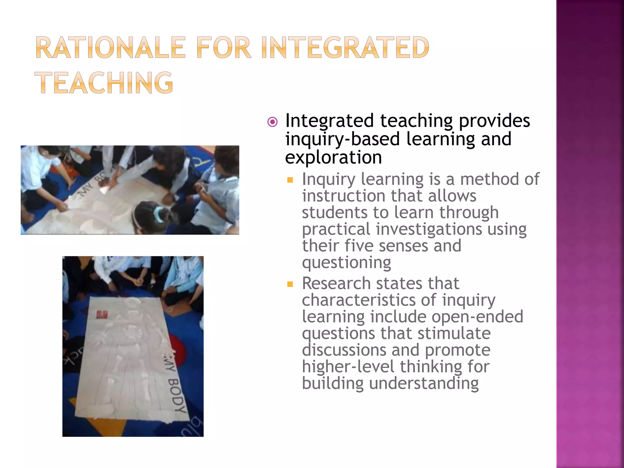  Integrated teaching provides
inquiry-based learning and
exploration
 Inquiry learning is a method of
instruction that allows
students to learn through
practical investigations using
their five senses and
questioning
 Research states that
characteristics of inquiry
learning include open-ended
questions that stimulate
discussions and promote
higher-level thinking for
building understanding
 