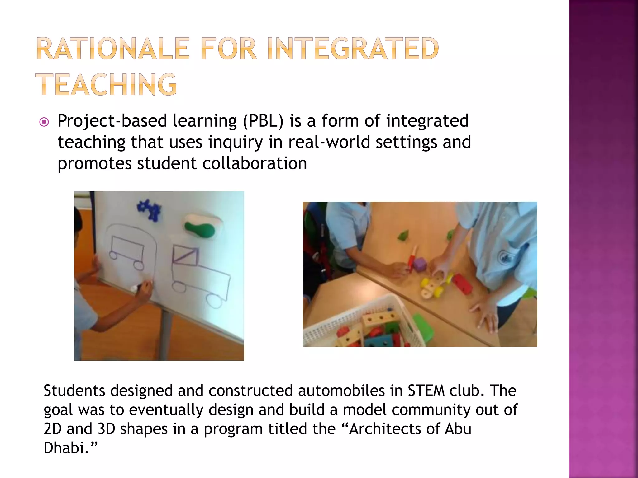  Project-based learning (PBL) is a form of integrated
teaching that uses inquiry in real-world settings and
promotes student collaboration
Students designed and constructed automobiles in STEM club. The
goal was to eventually design and build a model community out of
2D and 3D shapes in a program titled the “Architects of Abu
Dhabi.”
 