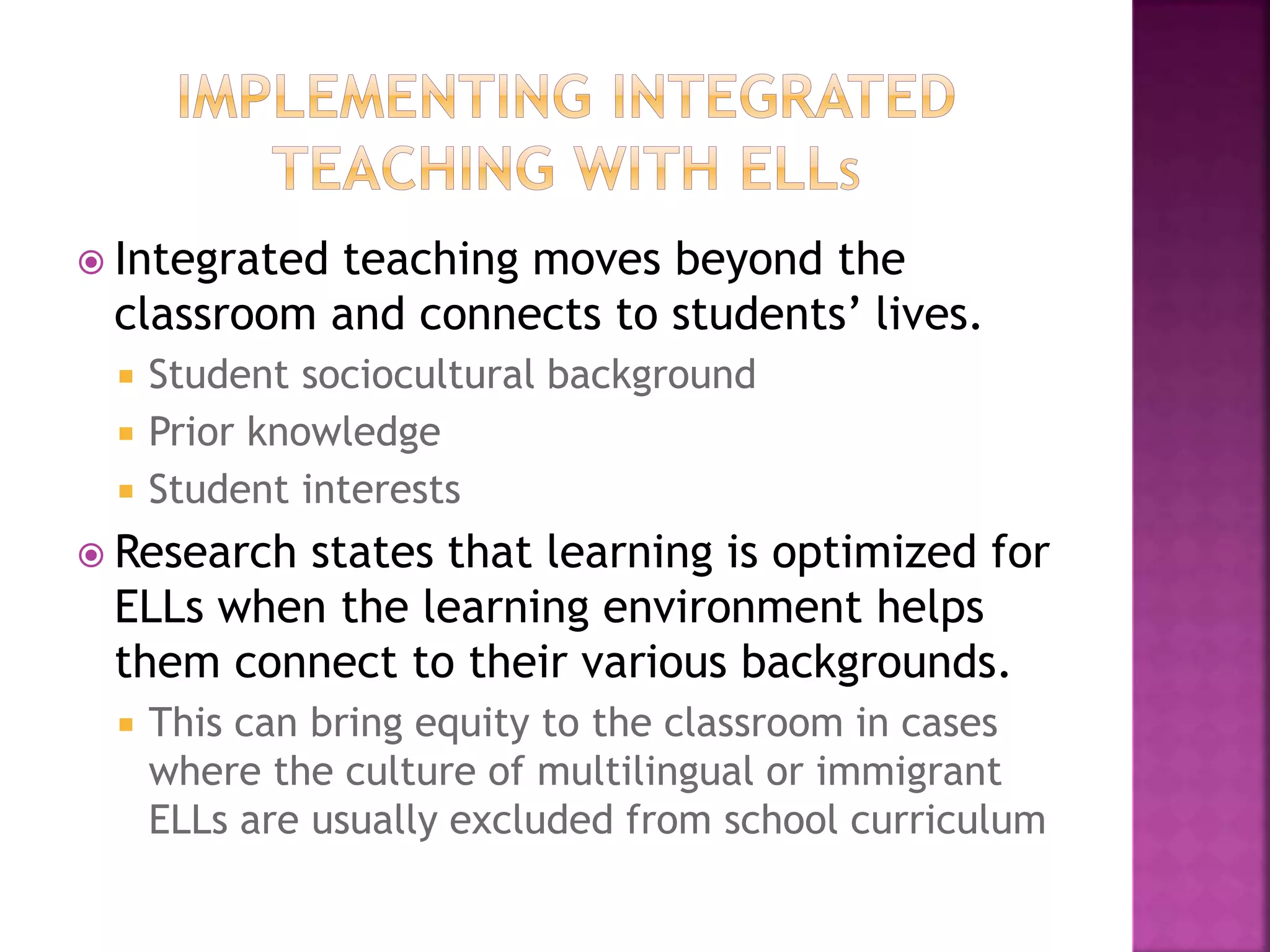  Integrated teaching moves beyond the
classroom and connects to students’ lives.
 Student sociocultural background
 Prior knowledge
 Student interests
 Research states that learning is optimized for
ELLs when the learning environment helps
them connect to their various backgrounds.
 This can bring equity to the classroom in cases
where the culture of multilingual or immigrant
ELLs are usually excluded from school curriculum
 
