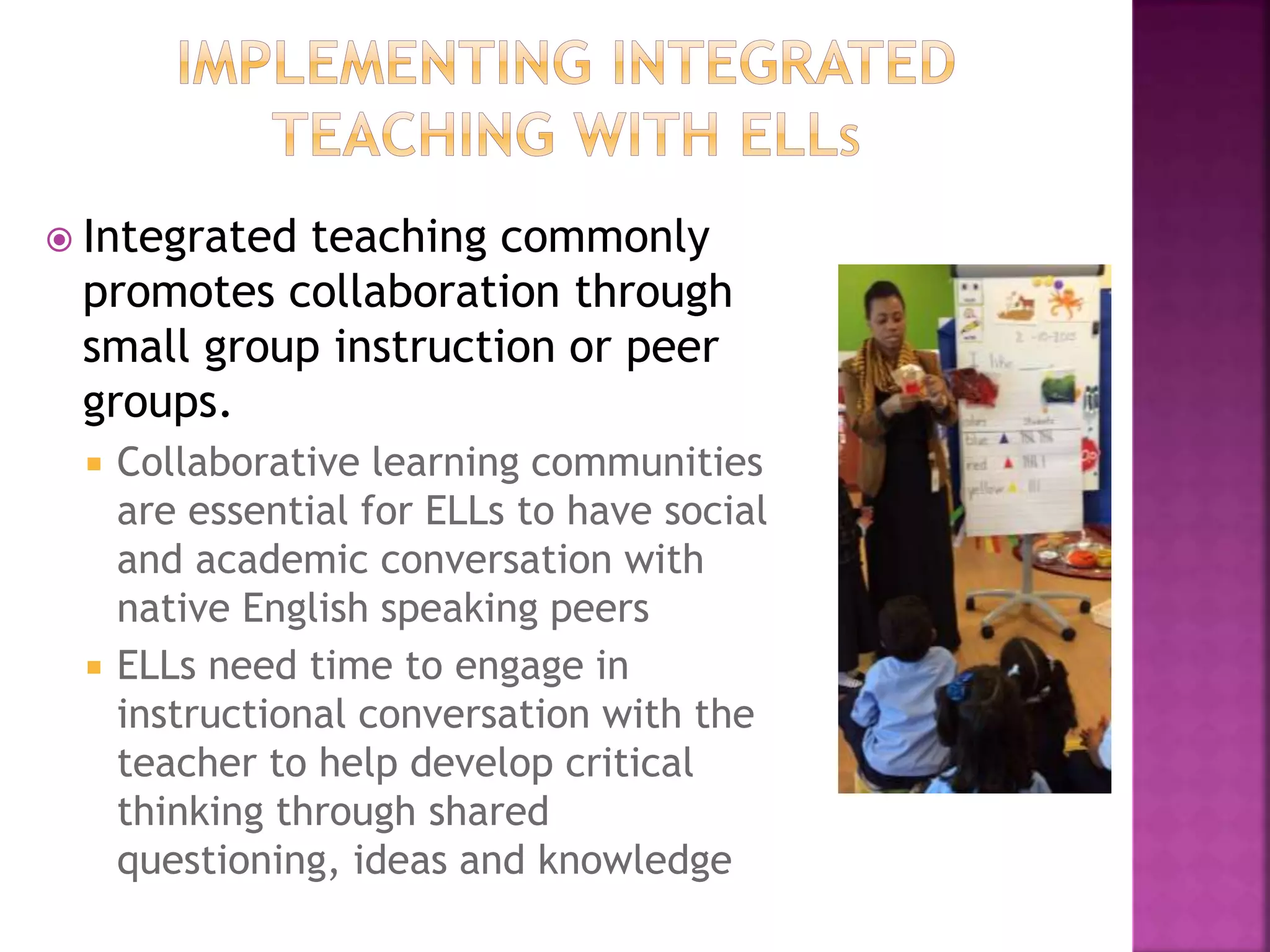  Integrated teaching commonly
promotes collaboration through
small group instruction or peer
groups.
 Collaborative learning communities
are essential for ELLs to have social
and academic conversation with
native English speaking peers
 ELLs need time to engage in
instructional conversation with the
teacher to help develop critical
thinking through shared
questioning, ideas and knowledge
 