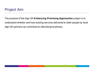 Project Aim
The purpose of the Age UK Evidencing Promising Approaches project is to
understand whether and how existing services delivered to older people by local
Age UK partners can contribute to alleviating loneliness.
 