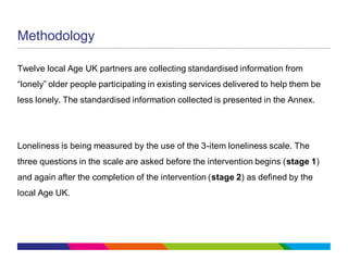Methodology
Twelve local Age UK partners are collecting standardised information from
“lonely” older people participating in existing services delivered to help them be
less lonely. The standardised information collected is presented in the Annex.
Loneliness is being measured by the use of the 3-item loneliness scale. The
three questions in the scale are asked before the intervention begins (stage 1)
and again after the completion of the intervention (stage 2) as defined by the
local Age UK.
 