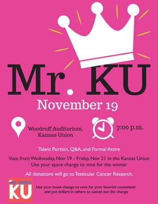 Mr. KUNovember 19
Talent Portion, Q&A, and Formal Attire
Woodruﬀ Auditorium,
Kansas Union
7:00 p.m.
Vote from Wednesday, Nov 19 - Friday, Nov 21 in the Kansas Union
Use your spare change to vote for the winner
All donations will go to Testicular Cancer Research.
Use your loose change to vote for your favorite contestant
and put dollars in others to cancel out the change
 