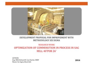 DEVELOPMENT	
  PROPOSAL	
  FOR	
  IMPROVEMENT	
  WITH	
  
METHODOLOGY	
  SIX	
  SIGMA	
  	
  
	
  
RESEARCH	
  WORK	
  
OPTIMIZATION	
  OF	
  COMMINUTION	
  IN	
  PROCESS	
  IN	
  SAG	
  
MILL	
  40'POR	
  26’	
  
	
  
	
  
AUTHOR:	
  	
  
Eng.	
  MBA	
  Richard	
  B.	
  Cusi	
  Davila,	
  CMRP	
  	
  
Master	
  Six	
  Sigma	
  Black	
  Belt	
  
2014	
  
 