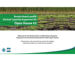 Welcome to the Brooks Road Landfill Vertical Capacity
Expansion Environmental Assessment Public Open House
Please take a few moments to browse the display
material and talk to our staff and consultants
Brooks Road Landfill
Vertical Capacity Expansion EA
Open House #
 