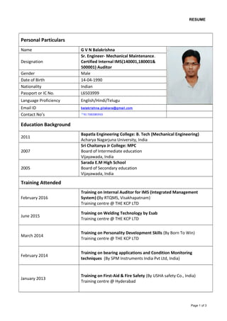 RESUME
Personal Particulars
Name G V N Balakrishna
Designation
Sr. Engineer- Mechanical Maintenance.
Certified Internal IMS(140001,180001&
500001) Auditor
Gender Male
Date of Birth 14-04-1990
Nationality Indian
Passport or IC No. L6503999
Language Proficiency English/Hindi/Telugu
Email ID balakrishna.gilakara@gmail.com
Contact No’s +91 7382085933
Education Background
2011
Bapatla Engineering College: B. Tech (Mechanical Engineering)
Acharya Nagarjuna University, India
2007
Sri Chaitanya Jr College: MPC
Board of Intermediate education
Vijayawada, India
2005
Sarada E.M High School
Board of Secondary education
Vijayawada, India
Training Attended
February 2016
Training on Internal Auditor for IMS (Integrated Management
System) (By RTQMS, Visakhapatnam)
Training centre @ THE KCP LTD
June 2015
Training on Welding Technology by Esab
Training centre @ THE KCP LTD
March 2014
Training on Personality Development Skills (By Born To Win)
Training centre @ THE KCP LTD
February 2014
Training on bearing applications and Condition Monitoring
techniques (By SPM Instruments India Pvt Ltd, India)
January 2013
Training on First-Aid & Fire Safety (By USHA safety Co., India)
Training centre @ Hyderabad
Page 1 of 3
 