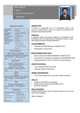 ABHI C SEKHAR
27 YEARS
:-abhicsekhar001@gmail.com
:-08301049679
PERSONAL PROFILE OBJECTIVE
To secure a responsible job in an organization where I get
maximum opportunities to work as a team for enhancement of
personal and professional skills.
PROFILE
A dynamic person with good analytical and leadership skill.
Participated and conducted various management events. A good
team player who learns through experience.
ACHIEVEMENTS
 Participated for Best Manager in DCSMAT-2013.
 Participated in various fests.
RESPONSIBILITIES HELD
 Main Coordinator for BEST MANAGER, YAMISTA 2013.
 Coordinator for national level college fest, CROSSROADS 2008.
 Assisted faculties of CET for Teachers Training Programs.
CERTIFICATIONS
 Cisco Certified Network Associate.
 Microsoft Certified Professional.
WORK EXPERIENCE
 Two months project at HLL Life care Limited Trivandrum.
SKILLS
 Analytical and problem solving skills.
 Creative and conversant with MS Office Tools.
 Good with numerical.
DECLARATION
I hereby declare that the above mentioned details are true to the
best of my knowledge.
ABHI C SEKHAR
Nationality Indian
State Kerala
Languages English,Malayalam
Religion Hindu
Date of Birth 10/09/1987
Gender Male
Marital Status Single
Permanent
Address
Anaswara
Santhipuram
Thiruvallom PO
Trivandrum-695027
Kerala
Post Graduation
MBA - Finance and Systems
CET School of Management, Trivandrum
Year of Passing:
2014
Percentage:66%
Graduation
B Tech - Computer Science
Mar Baselios College of
Engineering and Technology
Year of Passing:
2009
Percentage:59%
PLUS2
Science
St Mary's Higher Secondary School, Pattom
Year of Passing:
2005
Percentage:68%
10th
Arya Central School Pattom
Year of passing:
2003
Percentage:69%
REFERENCE
Dr.Chandramohan
Director
Dept. of Business
Administration,
CET
9447031989
Dr.Suresh
Subramoniam
Associate Professor
Dept. of Business
Administration, CET
9496749099
 