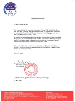 Employee Certification
To whom it may concern,
This is to certify that Mr. Bauyrzhan Kereibayev (Passport NO: N08867469, Birth
date is 30 May, 1994) has been doing internship with our company and working as
an Assistant to Student Activity Manager. His current internship agreement term is
from February 25, 2015 to July 3, 2015.
Mr. Bauyrzhan Kereibayev is taking his internship in our Academic Department. He is
doing a good job in coordinating student activities. His work and attitude gives a great
support to our students and colleagues. He is instrumental in playing an important
role and contributed greatly to the success of student events.
It is very rewarding to see his grow in his internship. Mr. Bauyrzhan Kereibayev
exhibits a strong work ethic and always displays a can-do attitude. We wish him all
the best for his future endeavor.
Very truly yours,
Les Roches Jin Jiang International Hotel Management College
14 May, 2015
J:jH»m~IOO!l,TJ'u~m~'~~~
Les Roches Jin Jiang International Hotel Management College
ttJOOJ:jfjj~~lR;fjj,~,~100~ J:jfjj~iIim*~~f1lR (201418)
Shanghai Normal University Feng Xian Campus, No. 100 Hai Si Rd. (201418)
Tel: 86-21-57123333
Fax: 86-21-57126291
www.lrjj.cn
ffl1:rtJim$
Downtown Enrollment Office
ttJOOJ:jfij~~gg~928~ ( 200052)
No. 928, Van An West Rd., Shanghai (200052)
Tel: 86-21-51995007,51995008,62525339
Fax: 86-21-52396459
 