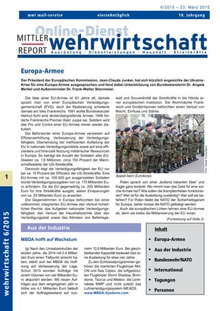 wehrwirtschaft6/2015
1
wwi mail-service	 vierzehntäglich 18. Jahrgang
6/2015 – 23. März 2015
Inhalt
• 	 Europa-Armee
• 	 Aus der Industrie
• 	 Bundeswehr/NATO
• 	 International
• 	 Tagungen
• 	 Personen
Europa-Armee
Der Präsident der Europäischen Kommission, Jean-Claude Junker, hat sich kürzlich angesichts der Ukraine-
Krise für eine Europa-Armee ausgesprochen und fand dabei Unterstützung von Bundeskanzlerin Dr. Angela
Merkel und Außenminister Dr. Frank-Walter Steinmeier.
(Fortsetzung auf Seite 2)
MBDA hofft auf Wachstum
Aus der Industrie
Die Idee einer EU-Armee ist 63 Jahre alt, damals
sprach man von einer Europäischen Verteidigungs­
gemeinschaft (EVG), doch die Realisierung scheiterte
damals am Veto Frankreichs. 1991 wollte Bundeskanzler
Helmut Kohl eine länderübergreifende Armee; 1996 for-
derte Frankreichs Premier Alain Juppé sie. Seitdem wird
das Pro und Contra einer EU-Armee immer wieder dis-
kutiert.
Die Befürworter einer Europa-Armee verweisen auf
Effizienzerhöhung, Verbesserung der Verteidigungs­
fähigkeit, Überwindung der ineffizienten Aufteilung der
EU in nationale Verteidigungsmärkte sowie auf eine effi-
zientere und finanziell Nutzung militärischer Ressourcen
in Europa. So beträgt die Anzahl der Soldaten aller EU-
Staaten ca. 1,9 Millionen, circa 150 Prozent der Mann-
schaftsstärke der US-Streitkräfte.
Dennoch liegt die Verteidigungsfähigkeit der EU nur
bei ca. 15 Prozent der Effizienz der US-Streitkräfte. Eine
EU-Armee mit ca. 100.000 gut ausgerüsteten Soldaten
würde Verteidigungsausgaben von ca. 175 Milliarden Eu-
ro erfordern. Da die EU gegenwärtig ca. 200 Milliarden
Euro für ihre Streitkräfte ausgibt, wären Einsparungen
von ca. 25 Milliarden Euro zu erwarten.
Die Gegenstimmen in Europa befürchten bei einer
vollkommen integrierten EU-Armee den Verlust hoheit-
licher Rechte, das Aufgeben nationaler Verteidigungs­
fähigkeit, den Verlust der Haushaltsrechte über den
Verteidigungsetat sowie das Abtreten von Befehlsge-
walt und Souveränität der Streitkräfte in die Hände ei-
ner europäischen Institution. Die Atommächte Frank-
reich und Großbritannien befürchten einen Verlust von
Macht, Einfluss und Stärke.
Polen sprach von einer „äußerst riskanten Idee“ und
fragte ganz konkret: Wo nimmt man das Geld für eine sol-
che Armee her? Wie sollen die Kampfeinheiten funktionie-
ren? Wer ist für die Ausbildung zuständig? Wer soll sie be-
fehlen? Für Polen bleibt die NATO der Sicherheits­garant
für Europa, daher müsse die NATO gefestigt werden.
Auch die europäischen Linken lehnen eine EU-Armee
ab, denn sie treibe die Militarisierung der EU voran.
Appell beim Eurokorps
(g) Nach den Umsatzeinbußen der
letzten Jahre, die 2014 mit 2,4 Milliar-
den Euro einen Tiefpunkt erreicht ha-
ben, stärkt sich bei MBDA die Hoff-
nung auf Verbesserung der Lage.
Schon 2013 konnten Aufträge mit
einem Volumen von vier Milliarden Eu-
ro akquiriert werden. Mit neuen Auf-
trägen aus dem vergangenen Jahr in
Höhe von 4,1 Milliarden Euro beläuft
sich der Auftragsbestand auf nun-
mehr 12,6 Milliarden Euro. Bei gleich-
bleibender Kapazität bedeutet dies ei-
ne Auslastung für etwa vier Jahre.
Zu den Schlüsselprogrammen ge-
hören die maritimen Flugkörper Md-
CN und Sea Ceptor, die luftgestütz-
ten Flugkörper Storm Shadow, Brim-
stone, Taurus und Meteor, die Lenk­
rakete MMP und nicht zuletzt das
Luftverteidigungssystem MEADS.
www.MBDA-Systems.com
(Foto:ClaudeTruung-Ngoc)
 