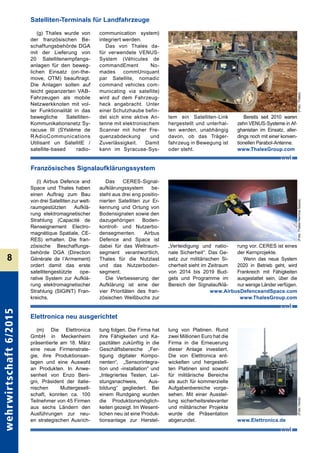 wehrwirtschaft6/2015
8
(g) Thales wurde von
der französischen Be-
schaffungsbehörde DGA
mit der Lieferung von
20 Satellitenempfangs-
anlagen für den beweg-
lichen Einsatz (on-the-
move, OTM) beauftragt.
Die Anlagen sollen auf
leicht gepanzerten VAB-
Fahrzeugen als mobile
Netzwerkknoten mit vol-
ler Funktionalität in das
bewegliche Satelliten-
Kommunikationsnetz Sy-
racuse III (SYstème de
RAdioCommunications
Utilisant un SatellitE /
satellite-based radio-
communication system)
integriert werden.
Das von Thales da-
für verwendete VENUS-
System (Véhicules de
commandEment No-
mades commUniquant
par Satellite, nomadic
command vehicles com-
municating via satellite)
wird auf dem Fahrzeug-
heck angebracht. Unter
einer Schutzhaube befin-
det sich eine aktive An-
tenne mit elektronischem
Scanner mit hoher Fre-
quenzabdeckung und
Zuverlässigkeit. Damit
kann im Syracuse-Sys-
tem ein Satelliten-Link
hergestellt und unterhal-
ten werden, unabhängig
davon, ob das Träger-
fahrzeug in Bewegung ist
oder steht.
Bereits seit 2010 waren
zehn VENUS-Systeme in Af-
ghanistan im Einsatz, aller-
dings noch mit einer konven-
tionellen Parabol-Antenne.
www.ThalesGroup.com
Satelliten-Terminals für Landfahrzeuge
(l) Airbus Defence and
Space und Thales haben
einen Auftrag zum Bau
von drei Satelliten zur welt-
raumgestützten Aufklä-
rung elektromagnetischer
Strahlung (Capacité de
Renseignement Electro-
magnétique Spatiale, CE-
RES) erhalten. Die fran-
zösische Beschaffungs-
behörde DGA (Direction
Générale de l´Armement)
ordert damit das erste
satellitengestützte ope-
rative System zur Aufklä-
rung elektromag­netischer
Strahlung (SIGINT) Fran-
kreichs.
Das CERES-Signal-
aufklärungssystem be-
steht aus drei eng positio­
nierten Satelliten zur Er-
kennung und Ortung von
Bodensignalen sowie den
dazugehörigen Boden-
kontroll- und Nutzerbo-
densegmenten. Airbus
Defence and Space ist
dabei für das Weltraum-
segment verantwortlich,
Thales für die Nutzlast
und das Nutzerboden-
segment.
Die Verbesserung der
Aufklärung ist eine der
vier Prioritäten des fran-
zösischen Weißbuchs zur
„Verteidigung und natio-
nale Sicherheit“. Das Ge-
setz zur militärischen Si-
cherheit sieht im Zeitraum
von 2014 bis 2019 Bud-
gets und Programme im
Bereich der Signalaufklä-
rung vor. CERES ist eines
der Kernprojekte.
Wenn das neue System
2020 in Betrieb geht, wird
Frankreich mit Fähigkeiten
ausgestattet sein, über die
nur wenige Länder verfügen.
Französisches Signalaufklärungssystem
www.AirbusDefenceandSpace.com
www.ThalesGroup.com
(m) Die Elettronica
GmbH in Meckenheim
präsentierte am 18. März
eine neue Firmenstrate-
gie, ihre Produktionsan-
lagen und eine Auswahl
an Produkten. In Anwe-
senheit von Enzo Beni-
gni, Präsident der italie­
nischen Muttergesell-
schaft, konnten ca. 100
Teilnehmer von 45 Firmen
aus sechs Ländern den
Ausführungen zur neu-
en strategischen Ausrich-
tung folgen. Die Firma hat
ihre Fähigkeiten und Ka-
pazitäten zukünftig in die
Geschäftsbereiche „Fer-
tigung digitaler Kompo-
nenten“, „Sensorintegra-
tion und -installation“ und
„Integriertes Testen, Lei-
stungsnachweis, Aus-
bildung“ gegliedert. Bei
einem Rundgang wurden
die Produktionsmöglich-
keiten gezeigt. Im Wesent-
lichen neu ist eine Produk-
tionsanlage zur Herstel-
lung von Platinen. Rund
zwei Millionen Euro hat die
Firma in die Erneuerung
dieser Anlage investiert.
Die von Elettronica ent-
wickelten und hergestell-
ten Platinen sind sowohl
für militärische Bereiche
als auch für kommerzielle
Aufgabenbereiche vorge-
sehen. Mit einer Ausstel-
lung sicherheitsrelevanter
und militärischer Projekte
wurde die Präsentation
abgerundet. www.Elettronica.de
Elettronica neu ausgerichtet
(Foto:Thales)(Foto:ThalesAlemniaSpace)(Foto:Horst)
 