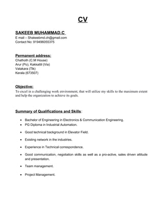 CV
SAKEEB MUHAMMAD.C
E mail – Shakeebmd.ch@gmail.com
Contact No: 919496055375
Permanent address:
Chathoth (C.M House)
Arur (Po), Kakkattil (Via)
Vatakara (Tlk)
Kerala (673507)
Objective:
To excel in a challenging work environment, that will utilize my skills to the maximum extent
and help the organization to achieve its goals.
Summary of Qualifications and Skills:
• Bachelor of Engineering in Electronics & Communication Engineering.
• PG Diploma in Industrial Automation.
• Good technical background in Elevator Field.
• Existing network in the industries.
• Experience in Technical correspondence.
• Good communication, negotiation skills as well as a pro-active, sales driven attitude
and presentation.
• Team management.
• Project Management.
 