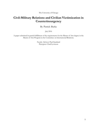 1		
The University of Chicago
Civil-Military Relations and Civilian Victimization in
Counterinsurgency
By Patrick Burke
July 2016
A paper submitted in partial fulfillment of the requirements for the Master of Arts degree in the
Master of Arts Program in the Committee on International Relations.
Faculty Advisor: Paul Staniland
Preceptor: Chad Levinson
 