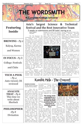 Established 2012 January 2013 Issue #3 Price 2 Page 1
THE WORDSMITH
Asia’s largest Science & Technical
festival and the Best Innovative Team
2 weeks to submissions and 50 ‘tasks’ staring at us
Disha Waghela
T.E. Instru
We, ‘The Planeteers’ (the
environment club of CCEW), took
up ‘Techfest Green Campus
Challenge (TGCC)’ as our activity of
the semester. An event hosted under
the celebrated IIT Powai’s, Technical
Festival. 300 colleges nationwide
participated to make their campus
come across as the most Green and
Sustainable. The testing barometer,
100 tasks designed by eminent
professors and PhD students from
Centre for Environment Science and
Engineering (CESE), IIT Powai. The
tasks in domains of energy, climate
and air, sustainability, social outreach
and media, were ‘easy, medium and
hard’ as they claimed, but for us
purely ‘challenging’ with the deadline
coinciding with the biennial “terror.”
While ‘easy’ tasks earned us 10-20
points, the ‘challenging’ tasks
provided us an opportunity to earn a
maximum of 200 points. We
completed 64 tasks and earned a
total of2865 points!
The initiation and
execution: Disha Waghela, Radhika
Saraf, Aishwarya Chaporkar and
Krishnali Penta; read through one
hundred tasks, shortlisting fifty.
Emerged four groups who breathed
TGCC. But as we scurried executing
tasks, filing reports we stumbled
upon a piece of information every
CCEWian must be privy to. The
Sanstha and thus college is an almost
zero waste campus. The paper and
food waste collected is used for
composting. Some food waste is
dumped in the Sanstha’s very own
Biogas Plant. The biogas produced is
used as cooking gas in hostel messes.
This saves 75 gas cylinders each year.
Further the slurry left behind is again
used for composting. The e-waste is
sold to scrap dealers who in turn
submit it to recycling facilities. Also,
all the sanitary waste is dumped in
the incinerator and the flyash left
behind acts as manure. The terraces
of all buildings within the campus
have pipes that either drain into the
garden area or they are directed
towards underground storage tanks,
providing rainwater harvesting
facility. With the Sanstha and
Shahapurkar Sir, doing so much for a
‘green campus’, we needed to win this
challenge for them.
From making organic
colours with kajal and vermillion to
water buzzers and timers with
adjustable period and light
dependant switches, to a
rollercoaster of emotions with our
rank plunging, trampling our spirits
and then the phonecall that made
our world shake. TGCC
encompassed the entire gamut of an
engineers life.
For a detailed account of
the tasks we performed or any
queries on how to register as a
‘Planeteer’ and be a part of our next
mission: to devise a food
management system to gain control
over the wastage and quality of the
food in our canteens and messes,
which stands at a staggering 500kg
wasted daily; or be a part of TGCC
2014 contact The Wordsmith at
the.wordsmith@cumminscollege.in
and you will get through to us.
We emphatically thank Dr.
Khambete, Professor A.K. Joshi and
Rohini madam for being so
supportive and caring.
MANEKA KHANNA
3rd Year, National University
of Juridical Sciences, Kolkata.
Today, 16th Jan.
2013, happens to be the
6th Day of the Maha
Kumbh Mela in Allahabad,
held once in 12 years and
termed to be the world’s
largest congregation with
1.1 crore people coming
from all over the globe.
People come to take a dip
in the holy Sangam- the
confluence of the Ganga ,
Yamuna and the mythical
Saraswati to wash away
their sins and take a step
closer to attaining moksha,
or spiritual release. As
students in this techno-
scientific generation, yes,
we can scorn at this
befooled exodus of people
who believe that a dip in
holy water makes
everything right. Yet,
regardless of your faith and
belief, I feel that attending
the Kumbh Mela will be an
enthralling, exciting
experience that you will
never forget for the rest of
your life.
At a peripheral
level, just being witness to
the sheer magnitude and
diversity
of people
across
the globe,
all
engaging
in the
same
religious
rites and
ceremoni
es, and held together by
the same spiritual bond is
something bound to leave
you in awe. It is about
being endeared by the
exotic Naga and Aghori
Sadhus, naked, covered in
ash and smoking
marijuana, seeing the
gorgeous sights of the
largest mela-the stalls, of
every sort of
item from
around the
world,
selling
unfathomabl
e things; and
being part of
nig
htt
ime gaieties and
celebrations with
people from parts
of the country
you’ve never even
heard of. Most
importantly it is
the sheer
excitement of
participating in a once in a
life time opportunity, with
the energy and youth that
we won’t have as 40-year
olds working in MNCs.
That is why I
would love to part of a
Kumbh Mela. Religious
viewpoints apart, simply
taking part in the festivities
with the humanoid gives
you perspective, makes
you realize just how
limited our mind and
experiences are.
My friend told
me something that sums it
up, “It’s the reason we love
rock concerts; the feeling
of the pulse and energy of
a congregation of people in
a celebration, to go
through the same
emotional ride and
experience as hundreds
around us.” Here, make
that millions. Yes, there are
safety hazards, stampedes,
whatnot. But that’s what
makes us young, wild and
maybe stupid, right?
Kumbh Mela - The Concert
The energy of the
congregation in a
celebration going
through the same
emotional ride and
experience as
hundreds around
them
Featuring
Inside
BREWING ­ Pg 2
Kalyug, Karma
and Women
IN FOCUS ­ Pg 3
College: Festivals
and Clubs
TECH A PEEK
- Pg 4
Auto viewed, OS
reviewed
ANALYZE
THAT - Pg 6
This time we
write about
Sherlock
PHILOSOPHER
-Pg 8
Divination
A Cummins College Initiative
 