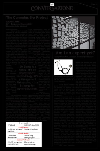 Page 5
Hello CCOEWians,
I must say that I am really
impressed by the way Wordsmith
has evolved from strength to
strength. Full credit for this goes
to the editorial team that has put
its heart and soul into each edition
and I am sure that it has been
encouraged by the wonderful
readers from the CCEOeW student
fraternity. I am thrilled for having
been given an opportunity to pen a
brief note for this edition.
Let me begin with a quick
synopsis of what the Signature
project entails. As you are aware,
Cummins has been associated with
CCEOeW since its inception in
1991. Under the Signature Project
initiative, Cummins aims to
enhance the quality of education
so as to enhance the ranking of
CCEW amongst the top 5%
privately
managed
engineering
institutes in
India. The road
map developed
for
accomplishing
this objective
focuses on the
undergraduate
programmes in
the first phase
(2011­2017) and
on graduate
programmes in
the second
phase (2018­
2025)..
We are focusing on three
fundamental areas, viz. student
development, faculty development
and infrastructure development.
I am thrilled to inform
you that we are on the verge of
completing a Six Sigma project
“Understand and build a Guideline
for Undergraduate Student
Development at CCEW” sponsored
by your Principal, Dr Madhuri
Khambete and the undersigned.
Many of you have contributed to
this project by giving us your
valuable inputs and I would like to
thank you for your feedback.
Overall, we received a whopping
2,035 questionnaires from all
stake holders (students, alumni,
faculty & corporate) from which
there were 8,780 ‘voices’
(responses). The team used an
interesting process called a KJ
(named after the famous Japanese
researcher of ethno­geography
Kawakita Jiro) to analyse these
voices, ran a series of statistical
tools on the quantitative data, and
then conducted a QFD analysis
incorporating information from
the benchmarking visits to four
key engineering institutions
spread across the country.
This now brings me to
one of the areas which
differentiate good institutions
from great, which is the role of
students, present and past in
building the brand image and
enhancing the brand equity of the
college. In the
few months that I
have been
interacting with
the students and
faculty of the
college, I know
that CCOeW has
an extremely
talented group of
students who will
go out into the
world and join
the alumni of
successful and
accomplished
women
engineers.
A series of interesting
opportunities to help build brand
CCEW are in the pipeline. Do visit
the college website and Facebook
page to know how you can
contribute.
Enjoy your days in
college, focus on the fundamentals
/ first principles of subjects of
engineering that you have opted
for, interact collaboratively with
students from other streams, and
like stated in thethe college
mission, evolve into Women
Professionals who are
Academically and Technically
Sound with Strong Ethics and
above all Good Human Beings.
ARUN KUMAR
GM - Corporate Responsibility
Cummins India Limited
The Cummins 6-σ Project
Six Sigma is a
Metric, it’s an
Improvement
methodology, it’s
a Management
Philosophy, it’s a
Strategy for
running business
In the field of academic
general internal medicine, we thrive
on diversity. As befitting our
clinical world of primary care,
where we are the gateway
for...everything…a breadth and
depth of knowledge is encouraged
and expected.
In my academic world, my
neighbors in my office suite are
each generalists in practice, and
pursue research on: healthcare
disparities, obesity in those with
mental health disorders, how
neighborhoods affect health. All
this within 10 feet. Broaden your
view to the entire floor of my office,
and you will quickly encounter
healthcare policy, genetics,
diabetes, intersection of psychology
with the treatment of sickle cell
anemia and ethics in global health
systems. It is impossible to be well-
read on everything. Each time I
step out of my office, I encounter
something that is new and
potentially revelatory. This is the
draw and timeless appeal of
academia.
All the while, my hours are
peppered with more tangible
questions from my trusting
patients. “I read about this
medication on the net, what do you
think of it?” My foot hurts, I have a
rash, I have just been so incredibly
tired for the past year and no one
knows what it means…can I come
in and see you?
This quick alternation
between the relatively new rigors
and stamina required of academic
life, and the more familiar patient
concerns can aid and inform each
other, however, their intersection
produces a different kind of strain.
I often pass my colleagues in the
hallway, and we shake our heads at
one another while simultaneously
considering new projects, that
difficult patient and the homework
for that extra class we are taking.
Our time burden is noticeably
shifted from what it would be if we
were seeing our patients full-time,
and allows for the flexibility we
enjoy in collaborating on papers,
traveling to conferences, and taking
on extra training. This however,
leads to the feeling that I am a
student ofall and master ofnone.
For my friends enmeshed
in daily clinical care, their work
provides new challenges as unique
as each patient, and now, several
years out of residency, they have
become comfortable with their
knowledge base in patient care. On
the other hand, those around me
who chose to pursue PhDs instead
of MDs now have the knowledge of
epidemiologic methods and
statistics flowing through their
veins while I still often struggle to
solidify the same content acquired
more recently. I love my work, but
it can often be a demon –
splintering my attention and focus
to different skills, requiring years to
gain as much expertise in
everything as it would have taken if
I had just chosen one.
I think I will always
ponder that elusive balance of
inspiration and boredom, broad
engagement and focus. It is both
being an “expert,” yet having
enough of an open mind to look at
new means of clinical practice that I
crave. Am I an expert yet? I’m
working on it, and probably will be
for the duration ofmy career.
Am I an expert yet?
Insight into the chaos of another profession
CONVERSAZIONE
 