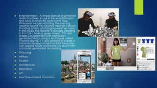  Entertainment : A simple form of augmented
reality has been in use in the entertainment
and news business for quite some time.
Whenever we are watching the evening
weather report the weather reporter is shown
standing in front of changing weather maps.
In the studio the reporter is actually standing
in front of a blue or green screen. This real
image is augmented with computer
generated maps using a technique called
chroma-keying. It is also possible to create a
virtual studio environment so that the actors
can appear to be positioned in a studio with
computer generated decorating
 Shopping
 Military
 Tourism
 Architecture
 Education
 Art
 Machine-assisted translation
 