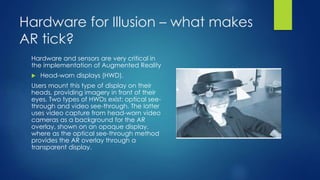 Hardware for Illusion – what makes
AR tick?
Hardware and sensors are very critical in
the implementation of Augmented Reality
 Head-worn displays (HWD).
Users mount this type of display on their
heads, providing imagery in front of their
eyes. Two types of HWDs exist: optical see-
through and video see-through. The latter
uses video capture from head-worn video
cameras as a background for the AR
overlay, shown on an opaque display,
where as the optical see-through method
provides the AR overlay through a
transparent display.
 