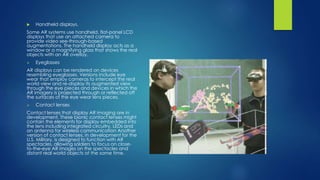  Handheld displays.
Some AR systems use handheld, flat-panel LCD
displays that use an attached camera to
provide video see-through-based
augmentations. The handheld display acts as a
window or a magnifying glass that shows the real
objects with an AR overlay.
 Eyeglasses
AR displays can be rendered on devices
resembling eyeglasses. Versions include eye
wear that employ cameras to intercept the real
world view and re-display its augmented view
through the eye pieces and devices in which the
AR imagery is projected through or reflected off
the surfaces of the eye wear lens pieces.
 Contact lenses
Contact lenses that display AR imaging are in
development. These bionic contact lenses might
contain the elements for display embedded into
the lens including integrated circuitry, LEDs and
an antenna for wireless communication Another
version of contact lenses, in development for the
U.S. Military, is designed to function with AR
spectacles, allowing soldiers to focus on close-
to-the-eye AR images on the spectacles and
distant real world objects at the same time.
 