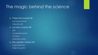 The magic behind the science
 Projection based AR
• Non-interactive AR
• Interactive AR
 Location based AR
• GPS
• Acceleration sensor
• Compass
• Orientation sensor
 Recognition based AR
• Image registration
• Object recognition
 