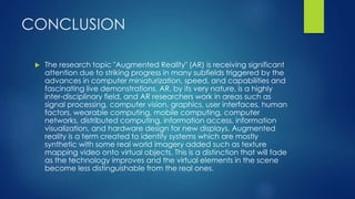 CONCLUSION
 The research topic "Augmented Reality" (AR) is receiving significant
attention due to striking progress in many subfields triggered by the
advances in computer miniaturization, speed, and capabilities and
fascinating live demonstrations. AR, by its very nature, is a highly
inter-disciplinary field, and AR researchers work in areas such as
signal processing, computer vision, graphics, user interfaces, human
factors, wearable computing, mobile computing, computer
networks, distributed computing, information access, information
visualization, and hardware design for new displays. Augmented
reality is a term created to identify systems which are mostly
synthetic with some real world imagery added such as texture
mapping video onto virtual objects. This is a distinction that will fade
as the technology improves and the virtual elements in the scene
become less distinguishable from the real ones.
 