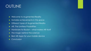 OUTLINE
 Welcome to Augmented Reality
 Notable achievements in this space
 Different types of Augmented Reality
 AR: The Limitless Possibilities
 Hardware for Illusion – what makes AR tick?
 The magic behind the science
 Best AR Apps for your mobile device
 Conclusion
 