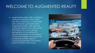 WELCOME TO AUGMENTED REALITY
 Augmented reality (AR) is a field of
computer research which deals
with the combination of real world
and computer generated data.
Augmented reality (AR) refers to
computer displays that add virtual
information to a user's sensory
perceptions. It is a method for
visual improvement or enrichment
of the surrounding environment by
overlaying spatially aligned
computer-generated information
onto a human's view (eyes)
 