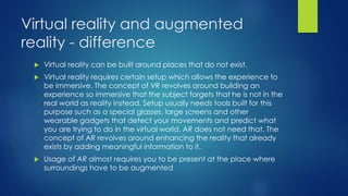 Virtual reality and augmented
reality - difference
 Virtual reality can be built around places that do not exist.
 Virtual reality requires certain setup which allows the experience to
be immersive. The concept of VR revolves around building an
experience so immersive that the subject forgets that he is not in the
real world as reality instead. Setup usually needs tools built for this
purpose such as a special glasses, large screens and other
wearable gadgets that detect your movements and predict what
you are trying to do in the virtual world. AR does not need that. The
concept of AR revolves around enhancing the reality that already
exists by adding meaningful information to it.
 Usage of AR almost requires you to be present at the place where
surroundings have to be augmented
 