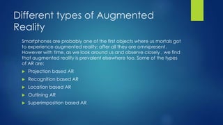 Different types of Augmented
Reality
Smartphones are probably one of the first objects where us mortals got
to experience augmented reality; after all they are omnipresent.
However with time, as we look around us and observe closely , we find
that augmented reality is prevalent elsewhere too. Some of the types
of AR are:
 Projection based AR
 Recognition based AR
 Location based AR
 Outlining AR
 Superimposition based AR
 