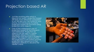 Projection based AR
 Just like anything else which is
beyond our reach, projection based
AR feels more attractive compared
to an AR app you can install on your
phone. As is obvious by its name,
projection based AR functions using
projection onto objects.
 One of the widespread uses of
projection based AR techniques is
non-interactive. Projection on
objects can be used to create
deception about the position,
orientation and structure is studied in
depth. The object’s distance from
the projection is calculated and the
projection light sequence is then
designed carefully to deceive the
viewer’s mind.
 