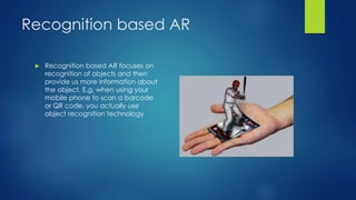 Recognition based AR
 Recognition based AR focuses on
recognition of objects and then
provide us more information about
the object. E.g. when using your
mobile phone to scan a barcode
or QR code, you actually use
object recognition technology
 