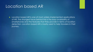 Location based AR
 Location based AR is one of most widely implemented applications
of AR. The strongest force behind this is the easy availability of
smartphones and the features that they provide in terms of location
detection. Location based AR is mostly used to help travelers in their
journey.
 