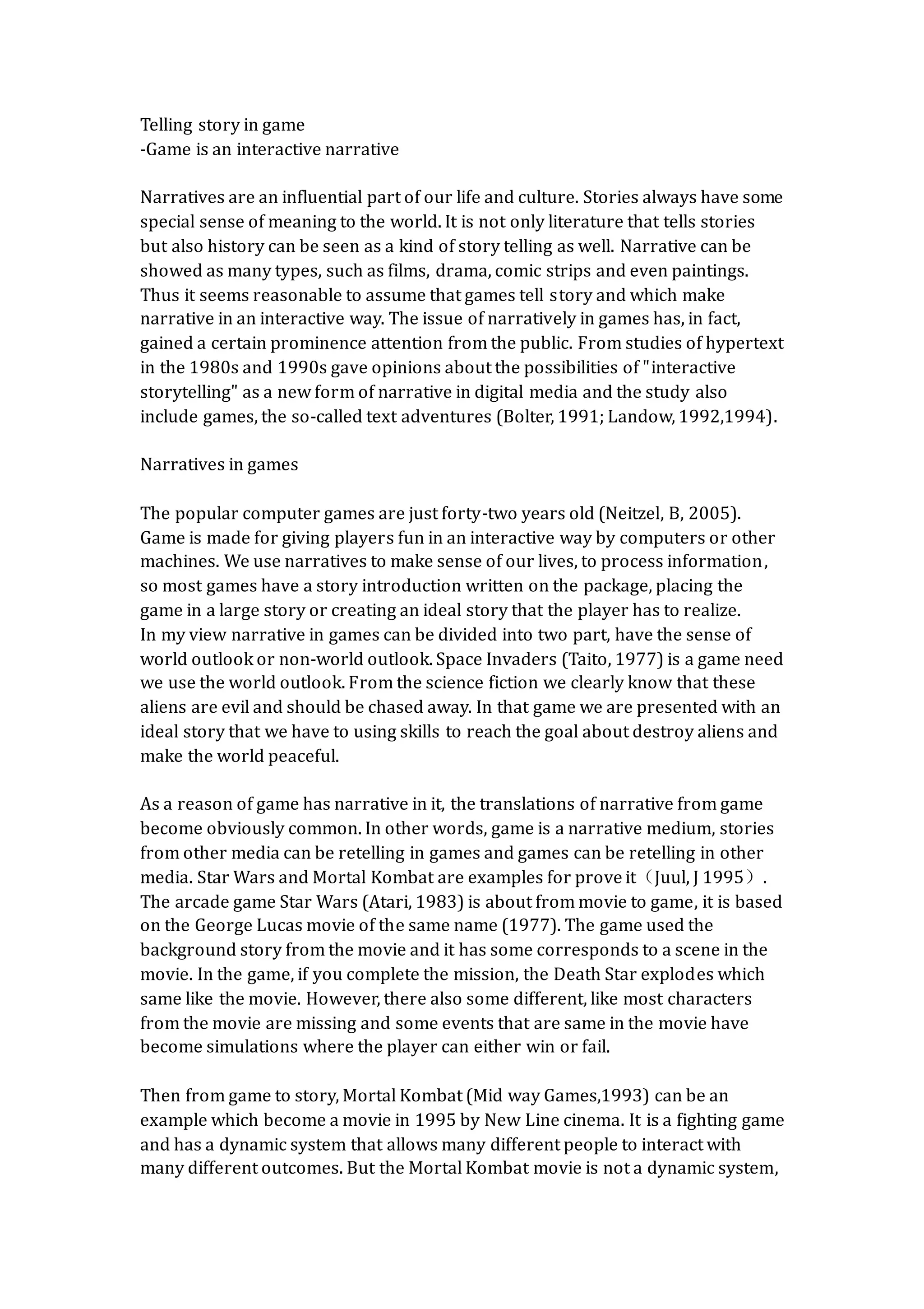 Telling story in game
-Game is an interactive narrative
Narratives are an influential part of our life and culture. Stories always have some
special sense of meaning to the world. It is not only literature that tells stories
but also history can be seen as a kind of story telling as well. Narrative can be
showed as many types, such as films, drama, comic strips and even paintings.
Thus it seems reasonable to assume that games tell story and which make
narrative in an interactive way. The issue of narratively in games has, in fact,
gained a certain prominence attention from the public. From studies of hypertext
in the 1980s and 1990s gave opinions about the possibilities of "interactive
storytelling" as a new form of narrative in digital media and the study also
include games, the so-called text adventures (Bolter, 1991; Landow, 1992,1994).
Narratives in games
The popular computer games are just forty-two years old (Neitzel, B, 2005).
Game is made for giving players fun in an interactive way by computers or other
machines. We use narratives to make sense of our lives, to process information,
so most games have a story introduction written on the package, placing the
game in a large story or creating an ideal story that the player has to realize.
In my view narrative in games can be divided into two part, have the sense of
world outlook or non-world outlook. Space Invaders (Taito, 1977) is a game need
we use the world outlook. From the science fiction we clearly know that these
aliens are evil and should be chased away. In that game we are presented with an
ideal story that we have to using skills to reach the goal about destroy aliens and
make the world peaceful.
As a reason of game has narrative in it, the translations of narrative from game
become obviously common. In other words, game is a narrative medium, stories
from other media can be retelling in games and games can be retelling in other
media. Star Wars and Mortal Kombat are examples for prove it（Juul, J 1995）.
The arcade game Star Wars (Atari, 1983) is about from movie to game, it is based
on the George Lucas movie of the same name (1977). The game used the
background story from the movie and it has some corresponds to a scene in the
movie. In the game, if you complete the mission, the Death Star explodes which
same like the movie. However, there also some different, like most characters
from the movie are missing and some events that are same in the movie have
become simulations where the player can either win or fail.
Then from game to story, Mortal Kombat (Mid way Games,1993) can be an
example which become a movie in 1995 by New Line cinema. It is a fighting game
and has a dynamic system that allows many different people to interact with
many different outcomes. But the Mortal Kombat movie is not a dynamic system,
 
