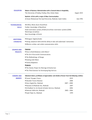 Page 2
EDUCATION Master of Business Administration with a Concentration in Hospitality
The University of Findlay, Findlay, Ohio, Unites States August 2015
Bachelor of Arts with a major of Mass Communication
Al-Imam Muhammad Ibn Saud University, Madinah, Saudi Arabia July 1996
TECHNOLOGICAL
SKILLS
MS Office, Word, Excel, PowerPoint
Further knowledge of SharePoint
Hotel reservation system, (Fidelio) & airlines reservation systems (SARS,
World Span & Galileo)
Basic knowledge of Oracle
ADDITIONAL
STRENGTHS
 Bilingual: English/Arabic
 Strong analytical skills with the ability to take and understand instructions
 Effective written and verbal communication skills
COURSES AND
PROJECTS
Courses:
 How to Build Relations with Others?
 The Art of Successful Communications
 The Methodology of Change
 Dealing with Others
 Family Adaptation
Projects:
 The Charity Project for Marriage & Family Care
 The Third Seminar for Developing Hajj Services
HONORS AND
AWARDS
Obtained letters,certificates of appreciation and shields of honor from the following entities:
 Carnot Voyages, France 2010
 Ghosheh Travel, Palestine 2008
 Siera Digital Est., Madinah 2007 – 2008
 Nasamat Al-Madinah Est., Madinah 2007
 Al-Hudhud Co. for Umrah & Hotels Services, Madinah 2006
 National Adilla Est., Madinah 2005 – 2006
 Saudi Najm Co., Madinah 1999
 