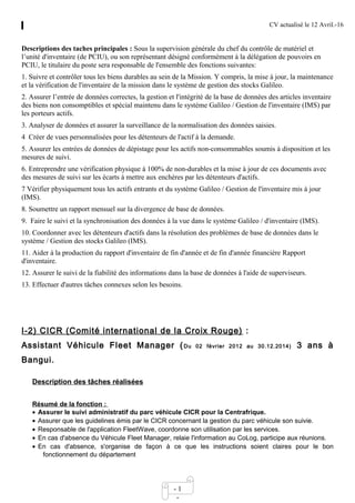 CV actualisé le 12 Avril.-16
- 1
-
Descriptions des taches principales : Sous la supervision générale du chef du contrôle de matériel et
l’unité d'inventaire (de PCIU), ou son représentant désigné conformément à la délégation de pouvoirs en
PCIU, le titulaire du poste sera responsable de l'ensemble des fonctions suivantes:
1. Suivre et contrôler tous les biens durables au sein de la Mission. Y compris, la mise à jour, la maintenance
et la vérification de l'inventaire de la mission dans le système de gestion des stocks Galileo.
2. Assurer l’entrée de données correctes, la gestion et l'intégrité de la base de données des articles inventaire
des biens non consomptibles et spécial maintenu dans le système Galileo / Gestion de l'inventaire (IMS) par
les porteurs actifs.
3. Analyser de données et assurer la surveillance de la normalisation des données saisies.
4 Créer de vues personnalisées pour les détenteurs de l'actif à la demande.
5. Assurer les entrées de données de dépistage pour les actifs non-consommables soumis à disposition et les
mesures de suivi.
6. Entreprendre une vérification physique à 100% de non-durables et la mise à jour de ces documents avec
des mesures de suivi sur les écarts à mettre aux enchères par les détenteurs d'actifs.
7 Vérifier physiquement tous les actifs entrants et du système Galileo / Gestion de l'inventaire mis à jour
(IMS).
8. Soumettre un rapport mensuel sur la divergence de base de données.
9. Faire le suivi et la synchronisation des données à la vue dans le système Galileo / d'inventaire (IMS).
10. Coordonner avec les détenteurs d'actifs dans la résolution des problèmes de base de données dans le
système / Gestion des stocks Galileo (IMS).
11. Aider à la production du rapport d'inventaire de fin d'année et de fin d'année financière Rapport
d'inventaire.
12. Assurer le suivi de la fiabilité des informations dans la base de données à l'aide de superviseurs.
13. Effectuer d'autres tâches connexes selon les besoins.
I-2) CICR (Comité international de la Croix Rouge) :
Assistant Véhicule Fleet Manager (Du 02 février 2012 au 30.12.2014) 3 ans à
Bangui.
Description des tâches réalisées
Résumé de la fonction :
• Assurer le suivi administratif du parc véhicule CICR pour la Centrafrique.
• Assurer que les guidelines émis par le CICR concernant la gestion du parc véhicule son suivie.
• Responsable de l'application FleetWave, coordonne son utilisation par les services.
• En cas d'absence du Véhicule Fleet Manager, relaie l'information au CoLog, participe aux réunions.
• En cas d'absence, s'organise de façon à ce que les instructions soient claires pour le bon
fonctionnement du département
 
