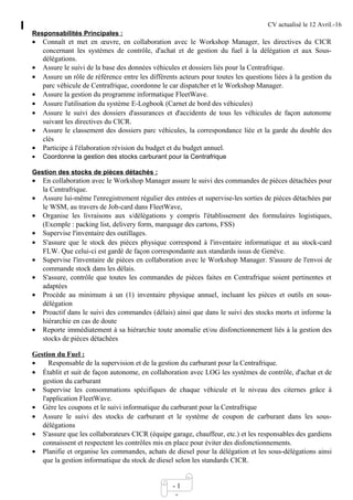 CV actualisé le 12 Avril.-16
- 1
-
Responsabilités Principales :
• Connaît et met en œuvre, en collaboration avec le Workshop Manager, les directives du CICR
concernant les systèmes de contrôle, d'achat et de gestion du fuel à la délégation et aux Sous-
délégations.
• Assure le suivi de la base des données véhicules et dossiers liés pour la Centrafrique.
• Assure un rôle de référence entre les différents acteurs pour toutes les questions liées à la gestion du
parc véhicule de Centrafrique, coordonne le car dispatcher et le Workshop Manager.
• Assure la gestion du programme informatique FleetWave.
• Assure l'utilisation du système E-Logbook (Carnet de bord des véhicules)
• Assure le suivi des dossiers d'assurances et d'accidents de tous les véhicules de façon autonome
suivant les directives du CICR.
• Assure le classement des dossiers parc véhicules, la correspondance liée et la garde du double des
clés
• Participe à l'élaboration révision du budget et du budget annuel.
• Coordonne la gestion des stocks carburant pour la Centrafrique
Gestion des stocks de pièces détachés :
• En collaboration avec le Workshop Manager assure le suivi des commandes de pièces détachées pour
la Centrafrique.
• Assure lui-même l'enregistrement régulier des entrées et supervise-les sorties de pièces détachées par
le WSM, au travers de Job-card dans FleetWave,
• Organise les livraisons aux s/délégations y compris l'établissement des formulaires logistiques,
(Exemple : packing list, delivery form, marquage des cartons, FSS)
• Supervise l'inventaire des outillages.
• S'assure que le stock des pièces physique correspond à l'inventaire informatique et au stock-card
FLW. Que celui-ci est gardé de façon correspondante aux standards issus de Genève.
• Supervise l'inventaire de pièces en collaboration avec le Workshop Manager. S'assure de l'envoi de
commande stock dans les délais.
• S'assure, contrôle que toutes les commandes de pièces faites en Centrafrique soient pertinentes et
adaptées
• Procède au minimum à un (1) inventaire physique annuel, incluant les pièces et outils en sous-
délégation
• Proactif dans le suivi des commandes (délais) ainsi que dans le suivi des stocks morts et informe la
hiérarchie en cas de doute
• Reporte immédiatement à sa hiérarchie toute anomalie et/ou disfonctionnement liés à la gestion des
stocks de pièces détachées
Gestion du Fuel :
• Responsable de la supervision et de la gestion du carburant pour la Centrafrique.
• Établit et suit de façon autonome, en collaboration avec LOG les systèmes de contrôle, d'achat et de
gestion du carburant
• Supervise les consommations spécifiques de chaque véhicule et le niveau des citernes grâce à
l'application FleetWave.
• Gère les coupons et le suivi informatique du carburant pour la Centrafrique
• Assure le suivi des stocks de carburant et le système de coupon de carburant dans les sous-
délégations
• S'assure que les collaborateurs CICR (équipe garage, chauffeur, etc.) et les responsables des gardiens
connaissent et respectent les contrôles mis en place pour éviter des disfonctionnements.
• Planifie et organise les commandes, achats de diesel pour la délégation et les sous-délégations ainsi
que la gestion informatique du stock de diesel selon les standards CICR.
 