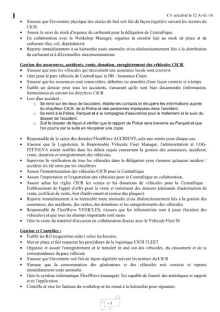 CV actualisé le 12 Avril.-16
- 1
-
• S'assure que l'inventaire physique des stocks de fuel soit fait de façon régulière suivant les normes du
CICR.
• Assure le suivi du stock d'urgence de carburant pour la délégation de Centrafrique.
• En collaboration avec le Workshop Manager, organise la sécurité liée au stock de pièce et de
carburant (feu, vol, déprédation).
• Reporte immédiatement à sa hiérarchie toute anomalie et/ou disfonctionnement liés à la distribution
du carburant et à d'éventuelles surconsommations
Gestion des assurances, accidents, vente, donation, enregistrement des véhicules CICR
• S'assure que tous les véhicules qui nécessitent une assurance locale sont couverts
• Gère pour le parc véhicule de Centrafrique la DB : Insurance Claim
• S'assure que les assurances sont renouvelées, débutées ou annulées d'une façon correcte et à temps
• Établit un dossier pour tous les accidents, s'assurant qu'ils sont bien documentés (information,
formulaires) en suivant les directives CICR.
• Lors d'un accident :
o Se rend sur les lieux de l'accident, établie les contacts et récupère les informations auprès
du chauffeur CICR, de la Police et des personnes impliquées dans l'accident.
o Se rend à la Police, Parquet et à la compagnie d'assurance pour le traitement et le suivi du
dossier de l'accident.
o Suit le dossier de façon à vérifier que le rapport de Police sera transmis au Parquet et que
l'on pourra par la suite en récupérer une copie.
• Responsable de la saisie des données FleetWave ACCIDENT, crée une entrée pour chaque cas.
• S'assure que le Logisticien, le Responsable Véhicule Fleet Manager, l'administration et LOG-
FEET/GVA soient notifiés dans les délais requis concernant la gestion des assurances, accidents,
vente, donation et enregistrement des véhicules
• Supervise la vérification de tous les véhicules dans la délégation pour s'assurer qu'aucun incident /
accident n'a été omis par les chauffeurs
• Assure l'immatriculation des véhicules CICR pour la Centrafrique
• Assure l'importation et l'exportation des véhicules pour la Centrafrique en collaboration.
• Assure selon les règles CICR les ventes et les donations de véhicules pour la Centrafrique :
Établissement de l'appel d'offre pour la vente et traitement des dossiers (demande d'autorisation de
vente, certificat de vente, bon d'enlèvement et remise des plaques)
• Reporte immédiatement à sa hiérarchie toute anomalie et/ou disfonctionnement liés à la gestion des
assurances, des accidents, des ventes, des donations et les enregistrements des véhicules
• Responsable de FleetWave VEHICLES, s'assure que les informations sont à jours (location des
véhicules) et que tous les champs importants sont saisis
• Gère la vente du matériel d'occasion en collaboration directe avec le Véhicule Fleet M
Gestion et Contrôles :
• Établit les RO (requisition order) selon les besoins.
• Met en place et fait respecter les procédures de la logistique CICR FLEET
• Organise et assure l'enregistrement et le transfert in and out des véhicules, du classement et de la
correspondance du parc véhicule
• S'assure que l'inventaire soit fait de façon régulière suivant les normes du CICR
• S'assure que la consommation des générateurs et des véhicules soit correcte et reporte
immédiatement toute anomalie
• Gère le système informatique FleetWave (manager). Est capable de fournir des statistiques et rapport
avec l'application.
• Contrôle et vise les factures du workshop et les remet à la hiérarchie pour signature.
 