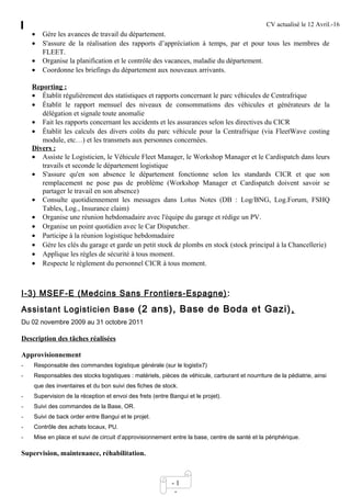 CV actualisé le 12 Avril.-16
- 1
-
• Gère les avances de travail du département.
• S'assure de la réalisation des rapports d’appréciation à temps, par et pour tous les membres de
FLEET.
• Organise la planification et le contrôle des vacances, maladie du département.
• Coordonne les briefings du département aux nouveaux arrivants.
Reporting :
• Établit régulièrement des statistiques et rapports concernant le parc véhicules de Centrafrique
• Établit le rapport mensuel des niveaux de consommations des véhicules et générateurs de la
délégation et signale toute anomalie
• Fait les rapports concernant les accidents et les assurances selon les directives du CICR
• Établit les calculs des divers coûts du parc véhicule pour la Centrafrique (via FleetWave costing
module, etc…) et les transmets aux personnes concernées.
Divers :
• Assiste le Logisticien, le Véhicule Fleet Manager, le Workshop Manager et le Cardispatch dans leurs
travails et seconde le département logistique
• S'assure qu'en son absence le département fonctionne selon les standards CICR et que son
remplacement ne pose pas de problème (Workshop Manager et Cardispatch doivent savoir se
partager le travail en son absence)
• Consulte quotidiennement les messages dans Lotus Notes (DB : Log/BNG, Log.Forum, FSHQ
Tables, Log., Insurance claim)
• Organise une réunion hebdomadaire avec l'équipe du garage et rédige un PV.
• Organise un point quotidien avec le Car Dispatcher.
• Participe à la réunion logistique hebdomadaire
• Gère les clés du garage et garde un petit stock de plombs en stock (stock principal à la Chancellerie)
• Applique les règles de sécurité à tous moment.
• Respecte le règlement du personnel CICR à tous moment.
I-3) MSEF-E (Medcins Sans Frontiers-Espagne):
Assistant Logisticien Base (2 ans), Base de Boda et Gazi),
Du 02 novembre 2009 au 31 octobre 2011
Description des tâches réalisées
Approvisionnement
- Responsable des commandes logistique générale (sur le logistix7)
- Responsables des stocks logistiques : matériels, pièces de véhicule, carburant et nourriture de la pédiatrie, ainsi
que des inventaires et du bon suivi des fiches de stock.
- Supervision de la réception et envoi des frets (entre Bangui et le projet).
- Suivi des commandes de la Base, OR.
- Suivi de back order entre Bangui et le projet.
- Contrôle des achats locaux, PU.
- Mise en place et suivi de circuit d’approvisionnement entre la base, centre de santé et la périphérique.
Supervision, maintenance, réhabilitation.
 