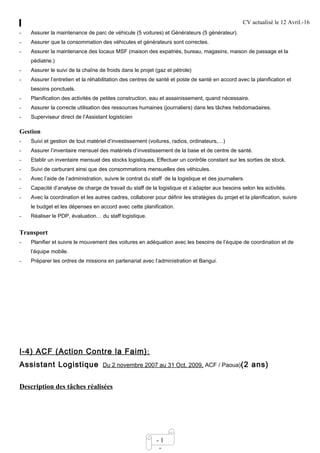 CV actualisé le 12 Avril.-16
- 1
-
- Assurer la maintenance de parc de véhicule (5 voitures) et Générateurs (5 générateur).
- Assurer que la consommation des véhicules et générateurs sont correctes.
- Assurer la maintenance des locaux MSF (maison des expatriés, bureau, magasins, maison de passage et la
pédiatrie.)
- Assurer le suivi de la chaîne de froids dans le projet (gaz et pétrole)
- Assurer l’entretien et la réhabilitation des centres de santé et poste de santé en accord avec la planification et
besoins ponctuels.
- Planification des activités de petites construction, eau et assainissement, quand nécessaire.
- Assurer la correcte utilisation des ressources humaines (journaliers) dans les tâches hebdomadaires.
- Superviseur direct de l’Assistant logisticien
Gestion
- Suivi et gestion de tout matériel d’investissement (voitures, radios, ordinateurs,…)
- Assurer l’inventaire mensuel des matériels d’investissement de la base et de centre de santé.
- Etablir un inventaire mensuel des stocks logistiques, Effectuer un contrôle constant sur les sorties de stock.
- Suivi de carburant ainsi que des consommations mensuelles des véhicules.
- Avec l’aide de l’administration, suivre le contrat du staff de la logistique et des journaliers.
- Capacité d’analyse de charge de travail du staff de la logistique et s’adapter aux besoins selon les activités.
- Avec la coordination et les autres cadres, collaborer pour définir les stratégies du projet et la planification, suivre
le budget et les dépenses en accord avec cette planification.
- Réaliser le PDP, évaluation… du staff logistique.
Transport
- Planifier et suivre le mouvement des voitures en adéquation avec les besoins de l’équipe de coordination et de
l’équipe mobile.
- Préparer les ordres de missions en partenariat avec l’administration et Bangui.
I-4) ACF (Action Contre la Faim):
Assistant Logistique Du 2 novembre 2007 au 31 Oct. 2009, ACF / Paoua)(2 ans)
Description des tâches réalisées
 