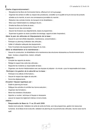 CV actualisé le 12 Avril.-16
- 1
-
Chaîne d’approvisionnement :
- Réceptionner les Bons de Commande Interne, effectuer le tri et le groupage ;
- Organiser les achats et veiller au respect des procédures, conseiller sur la qualité et le prix de tous les produits
achetés sur le marché, et avoir une connaissance journalière du marché ;
- Rédaction des contrats d’achat, de transport et de réhabilitation ;
- Mise à jour hebdomadaire du catalogue de prix ;
- Emettre les Bons de Sortie de stock ;
- Assurer le suivi des commandes ;
- Assurer les livraisons aux départements, bases et programmes ;
- Superviser la gestion du stock (condition de stockage, rapport et date d’expiration).
Gérer le parc de véhicules et d’équipements de la base :
- Assurer le suivi de la flotte (réparation, maintenance, consommation) ;
- Participer au planning d’utilisation des véhicules ;
- Veiller à l’utilisation adéquate des équipements ;
- Faire l’inventaire des équipements chaque fin du mois .
Gérer la réhabilitation et la maintenance :
- Assurer la construction, la réhabilitation et la maintenance des structures nécessaires au fonctionnement de la
base : bureaux, programmes, maison, entrepôt.
Rapports :
- Compiler les rapports de stocks ;
- Rédiger le rapport des coûts des véhicules ;
- Rapporter les incidents au responsable de base ;
- Organiser une réunion hebdomadaire avec ses équipes et préparer « la minute » pour le responsable de la base ;
Participer à la gestion de la sécurité sur la base :
- Participer à la collecte d’informations ;
- Assurer le respect des règles de sécurité ;
- Suivre les déplacements.
Encadrer l’équipe logistique par :
- Etablir le planning de travail ;
- Déléguer les activités et contrôler leur bonne exécution ;
- Organiser des formations ;
- Mener les entretiens d’évaluation
- Apporter un soutien technique à l’équipe si nécessaire
- assurer le respect de règlement intérieur et de la charte.
Intérim :
- Responsable de Base du 11 au 20 août 2009
Gestion de la sécurité, Validation de sortie de sortie de fonds, suivi des programmes, gestion de ressources
humaines de la Base et de la sécurité, validation de planning de mouvements des véhicules, réunion avec tout le
staff.
 