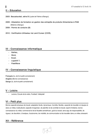 CV actualisé le 12 Avril.-16
- 1
-
II - Education
2003 : Baccalauréat, série B (Lycée de Fatima à Bangui).
2009 : Attestation de formation en gestion des entrepôts de produits Alimentaires à PAM
(Miskine à Bangui)
2009 : Permis de conduire (B)
2012 : Certification-Utilisateur de Land Cruiser (CICR).
III - Connaissance informatique
- Galileo,
- Word,
- Excel,
- LogistiX 7,
- FleetWave
IV - Connaissance linguistique
Français (lu, écrit et parlé correctement)
Anglais (Bonne connaissance)
Sango (lu, écrit et parlé correctement)
V - Loisirs
- Lecture, Ecoute de la radio, Football, Volleyball
VI - Petit plus
Bonne capacité physique de travail, adaptation facile, dynamique, honnête, flexible, capacité de travailler en équipe et
dans un milieu multiculturel, capacité d’organiser, de planifier et de contrôler le travail, esprit d’initiative, bonne
connaissance du milieu commercial et de la fiscalité centrafricain, goût du travail, sens aigu de responsabilité, de
rigueur, de discrétion, d’analyse, d’autonomie, de mobilité, de communication et de travailler dans un milieu stressant.
XII - Référence
 