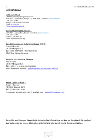 CV actualisé le 12 Avril.-16
- 1
-
MINUSCA/Bangui
1-) Mr JAZY Ahmed
OPS PCIU/Property Management Section
MINUSCA Logistics Base, Bangui, C.A.R,DEJEAN Compound (United Nations)
Desk :( 173) 6346,
Mobile: +236 75768192/72019636
Email: jazy@un.org
Private: jazymoh@yahoo.fr
2-) Tony MOSHIMBELE, OIC R&I :
MINUSCA Logistics Base, Bangui, Camp Beal (United Nations)
Desk :( 173) 5282,
Mobile: +236 75388292
Email: moshimbelet@un.org
Comité international de la Croix Rouge (CICR)
Avenue Benz-vi
BP 2579 Bangui-RCA
Tél : (+236) 75 67 46 78, (+236) 75 20 28 58)
Mail : bng_bangui@icrc.org
Médecin sans frontière Espagne
Rue de stade
BP 2550 Bangui-RCA
Tél : (+236) 21 61 39 98, (+236) 75 56 04 04
Mail : Ressource humaine : msfe-bangui-rhco@barcelona.msf.org;
Action Contre la Faim :
Sica 1 – Sisongo
BP: 2086 Bangui- RCA
Tel.: (+236) 21 61 32 69
Coordinateur Administratif (+236) 72 50 40 49 ; mail : bangui@cf.mission-acf.org;
Je certifie sur l’honneur l’exactitude de toutes les informations portées sur le présent CV, sachant
que toute erreur ou fausse déclaration entraînera le rejet pur et simple de ma candidature.
 