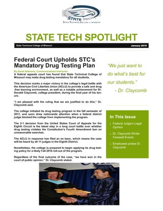 STATE TECH SPOTLIGHT
“We just want to
do what’s best for
our students.”
- Dr. Claycomb
In This Issue
 Federal Judge’s Legal
Opinion
 Dr. Claycomb Winter
Farewell Events
 Employees praise Dr.
Claycomb
Federal Court Upholds STC’s
Mandatory Drug Testing Plan
By Sarah Salmons, Communications Instructor
A federal appeals court has found that State Technical College of
Missouri may make drug testing mandatory for all students.
This decision marks a major victory in the college’s legal battle with
the American Civil Liberties Union (ACLU) to provide a safe and drug
-free learning environment, as well as a notable achievement for Dr.
Donald Claycomb, college president, during the final year of his ten-
ure.
“I am pleased with the ruling that we are justified to do this,” Dr.
Claycomb said.
The college initiated its drug testing program in the fall semester of
2011, and soon drew nationwide attention when a federal district
judge blocked the college from implementing the program.
The 2-1 decision from the United States Court of Appeals for the
Eighth Circuit is the latest step in a long court battle over whether
drug testing violates the Constitution’s Fourth Amendment ban on
unreasonable searches.
The ACLU in response has filed an en banc, which means the case
will be heard by all 11 judges in the Eighth District.
Nonetheless, the college is prepared to begin applying its drug test-
ing policy for a likely Fall 2016 roll-out of the program.
Regardless of the final outcome of the case, “we have won in the
court of public opinion,” Dr. Claycomb stated.
State Technical College of Missouri January 2016
 