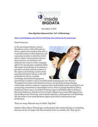 December 4, 2015
How Big Data Enhanced the “Art” of Marketing
http://insidebigdata.com/2015/12/04/big-data-enhanced-art-marketing/
Daniel Gutierrez
In this special guest feature, Jessica
Hawthorne-Castro, CEO of Hawthorne
Direct, explores the situation that with so
much information at their fingertips, and
a growing mandate to determine which
metrics matter most (and then harness
those metrics), are marketers still
allowed to be creative in their campaign
efforts? Or, has big data completely killed
that aspect of marketing in its attempt to
get down and dirty with the numbers at
the expense of stretching creative limits
and experimentation? Jessica is the CEO
of Hawthorne Direct, a leading
technology-based advertising agency
specializing in analytics and accountable brand campaigns for over 30-years.
Throughout her tenure with Hawthorne Direct, she has fostered long-standing
relationships with the company’s expansive base of diversified clients resulting from an
unwavering commitment to unparalleled service. Prior to joining Hawthorne Direct,
Hawthorne-Castro was a successful TV literary agent with William Morris Endeavor
(formerly Endeavor). Hawthorne-Castro holds a Magna Cum Laude MBA degree from
Loyola Marymount University, with a double emphasis in Management and Marketing.
She also holds a Cum Laude Bachelors degree from UCLA’s School of Arts and
Architecture.
There are many different ways to define “Big Data.”
Authors Viktor Mayer Schonberger and Kenneth Cukier define big data as something
that one can do at a large scale that cannot be done at a smaller one. They say it’s
 
