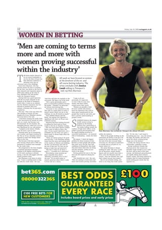 All week we have focused on women
at the forefront of the on- and
off-course betting industry. The
series concludes with Jessica
Lamb talking to Totesport’s
rails rep Pam Sharman
12 Friday, July 18, 2008 racingpost.co.uk
WOMEN IN BETTING
T
HE helter-skelter lifestyle of
an on-course bookmaker is
not for the faint of heart but
Pam Sharman embraces it,
deeming every day an
adventure and a new challenge.
Essex-born Sharman, who has
devoted nearly 30 years to working
for the Tote, was thrust to the fore of
their relaunch and expansion plans in
2004 when taking up the reins of
Gary Wiltshire’s old rails pitches
under the Totesport banner.
Having built up a good repertoire
with the on-course clientele in her
position at the head of Totesport’s
credit clubs, it came as no surprise
that her flawless reputation saw her
selected to promote their new
venture, a decision the 42-year-old is
grateful for.
She says: “Four years ago when the
Tote decided to branch out they
bought all of Gary Wiltshire’s pitches
and went back to the rails.
“I had been running the credit clubs
at the racecourses for around 20 years
and, as a result, had become very
SP-orientated. So Joe Scanlon, the
managing director, asked me to be the
new figurehead for our rails pitches.
“I jumped at the chance. Finally,
after 20 years, I got let out!”
Sharman grew up in Leytonstone,
east London, and began working for
the Tote at 14 as a Saturday counter
assistant at their New Bridge Street
office in the City.
She became a full-time operator
after leaving school and in 1985 was
promoted to southern area manager
for the credit clubs.
She progressed to the dizzy heights
of national operations manager,
tending to the highest concentration
of UK credit customers in British
racing, a role she still juggles with her
pitches position today.
But Sharman is not alone in either
area. “I have a cracking team to help
me with the credit clubs,” she says,
“and Gary still joins me regularly at the
racecourse. We share a lot of the work.
“He’s a great personality and it
gives us tremendous publicity because
the media – Channel 4 in particular –
are always interviewing him.
“Everyone is very committed at the
Tote and it’s a great place to work; it
doesn’t matter where you are in the
rankings, we are all treated as equals.”
Once dubbed ‘Beauty and the
Beast’, the popular duo represent a
significant rails force on 90 per cent
of British courses.
Sharman had been looking forward
to adding her local track at Great
Leighs to the list on Tuesday evening
– that was until Jamie Spencer drilled
home a pair of odds-on shots. She
says: “It was a good experience, not a
profitable one, but there was quite a
good crowd. It always helps when the
sun is shining.
“There are always going to be good
and bad days. I can remember getting
home from the races and looking back
at the results on Teletext and thinking
oh dear, six favourites, how did we
get out of that one? Or, how are we
going to make that up tomorrow?
“But that is what it’s all about. I
enjoy it – I wouldn’t do it otherwise.”
Nevertheless, some sessions are
more enjoyable than others.
“Winning, everybody loves to win,”
she says. “It’s so much easier to
answer questions when there’s a plus
in front and not a minus.
“I take it all very
personally. It’s important
to treat it like it’s your own
money, and that’s where
women prove their worth.
“Women are possibly a little
bit more careful with money;
from my experience they tend to
show great consideration for the
people they work for and with, and
have a greater understanding of
people’s needs.”
S
HARMAN believes the largest
hurdle women trying to
progress in the betting
industry face, particularly in
the realms lurking outside the
confines of high street offices, is the
public’s general preconception that
the logical thinking involved in
successful mathematics – an essential
skill in bookmaking – eludes the fairer
sex.
She argues: “I think the biggest
problem for them [women] is that
because so many people still assume
they aren’t up to the job, they lack
confidence in themselves; they think
they don’t know what they are doing
and they hesitate, ending up just
stuck in the shops.”
Having grafted her way to the top,
does she feel respected among her
peers?
“One hundred per cent,” she says.
“Men are coming to terms more and
more with women proving successful
‘Men are coming to terms
more and more with
women proving successful
within the industry’
within the industry.
“Most of the people working on the
racecourse are lovely; it can get a bit
heated in the ring sometimes, but at
the end of the day everyone helps
everyone out. You know if someone’s
in trouble and we all pitch in, no
matter what it is.”
The astute Sharman is always
looking for value. She says: “I only
bet on big prices, mostly double-
figures and not usually more than a
fiver. I love the Placepot and the
Exacta – they are fantastic bets, and
that’s where you get your money.”
But it’s not all plain sailing, and
there is one thing that really upsets
her: “It’s the rain. I can’t stand it.
Everything gets wet – you, the money,
the slips, the boards, and then you
spend the whole evening drying
things out in the kitchen.”
Luckily, she always has her ‘I’m a
Toteswinger’ umbrella to hand.
Strong, proficient females like
Sharman prove that women are
mentally tough enough to cut it with
the boys, and as more of her kind
emerge, old-fashioned generalisations
are rapidly ebbing from industry
leaders’ minds, and being replaced by
evidence that in a male-orientated
world nothing gets results like the
opposite sex.
Pam Sharman: has worked for Totesport for almost 30 years
 