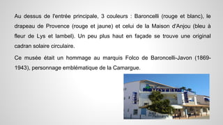 Au dessus de l'entrée principale, 3 couleurs : Baroncelli (rouge et blanc), le
drapeau de Provence (rouge et jaune) et celui de la Maison d'Anjou (bleu à
fleur de Lys et lambel). Un peu plus haut en façade se trouve une original
cadran solaire circulaire.
Ce musée était un hommage au marquis Folco de Baroncelli-Javon (1869-
1943), personnage emblématique de la Camargue.
 