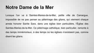 Notre Dame de la Mer
Lorsque l’on va à Saintes-Maries-de-la-Mer, petite ville de Camargue,
impossible de ne pas penser au pèlerinage des gitans, qui viennent chaque
année honorer Sainte Sara, dans une église bien particulière, l’Église des
Saintes-Maries-de-la-Mer. Ce pèlerinage catholique, bien particulier, remonte à
des temps immémoriaux, à des temps où les églises n’existaient pas, comme
disent les gitans.
 