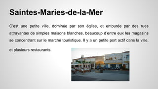 Saintes-Maries-de-la-Mer
C’est une petite ville, dominée par son église, et entourée par des rues
attrayantes de simples maisons blanches, beaucoup d’entre eux les magasins
se concentrant sur le marché touristique. Il y a un petite port actif dans la ville,
et plusieurs restaurants.
 
