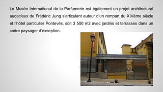 Le Musée International de la Parfumerie est également un projet architectural
audacieux de Frédéric Jung s’articulant autour d’un rempart du XIVème siècle
et l’hôtel particulier Pontevès, soit 3 500 m2 avec jardins et terrasses dans un
cadre paysager d’exception.
 
