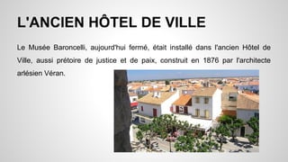 L'ANCIEN HÔTEL DE VILLE
Le Musée Baroncelli, aujourd'hui fermé, était installé dans l'ancien Hôtel de
Ville, aussi prétoire de justice et de paix, construit en 1876 par l'architecte
arlésien Véran.
 